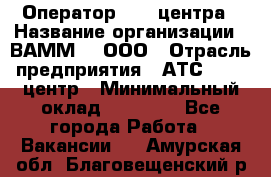 Оператор Call-центра › Название организации ­ ВАММ  , ООО › Отрасль предприятия ­ АТС, call-центр › Минимальный оклад ­ 13 000 - Все города Работа » Вакансии   . Амурская обл.,Благовещенский р-н